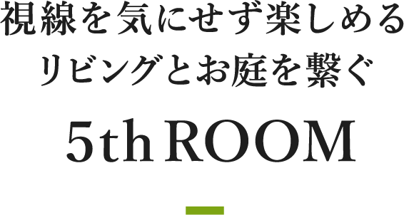 視線を気にせず楽しめるリビングとお庭を繋ぐ５thROOM