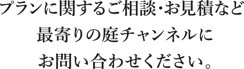 プランに関するご相談・お見積など最寄りの庭チャンネルにお問い合わせください。