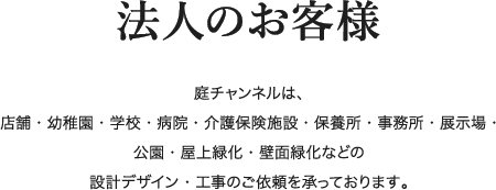 法人のお客様 庭チャンネルは、店舗・幼稚園・学校・病院・介護保険施設・保養所・事務所・展示場・公園・屋上緑化・壁面緑化などの設計デザイン・工事のご依頼を承っております。