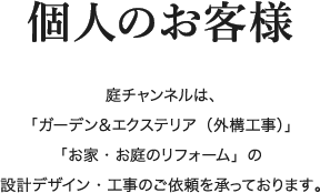 個人のお客様 庭チャンネルは「ガーデン＆エクステリア（外構工事）」「お家・お庭のリフォーム」の設計デザイン・工事のご依頼を承っております。