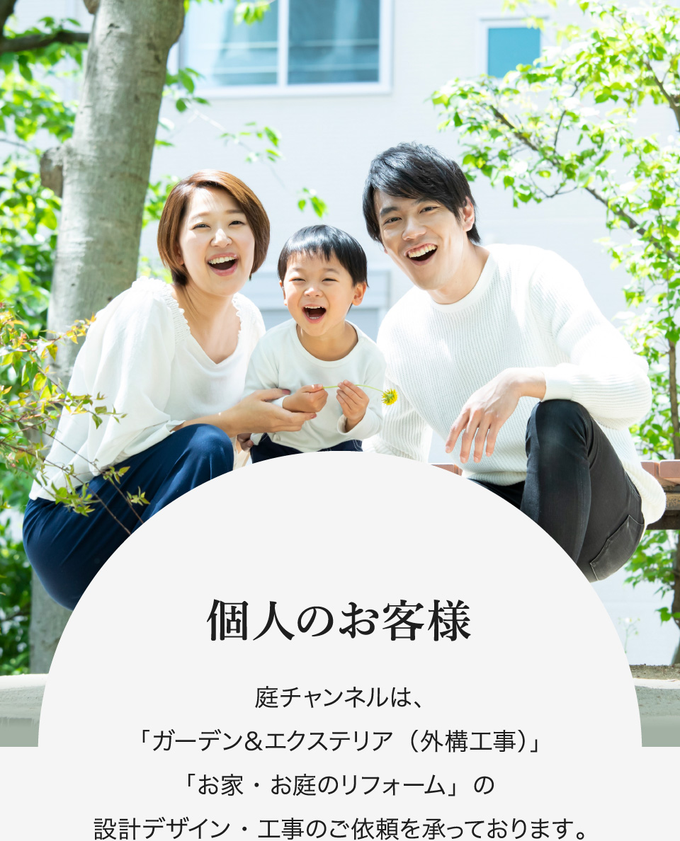 個人のお客様 庭チャンネルは「ガーデン＆エクステリア（外構工事）」「お家・お庭のリフォーム」の設計デザイン・工事のご依頼を承っております。