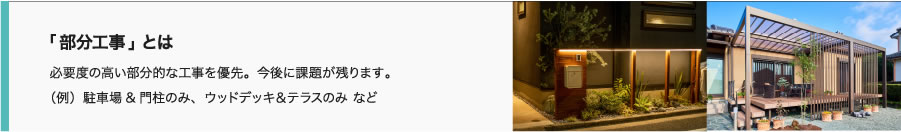 「部分工事」とは 必要度の高い部分的な工事を優先。今後に課題が残ります。
（例）駐車場&門柱のみ、ウッドデッキ＆テラスのみ など