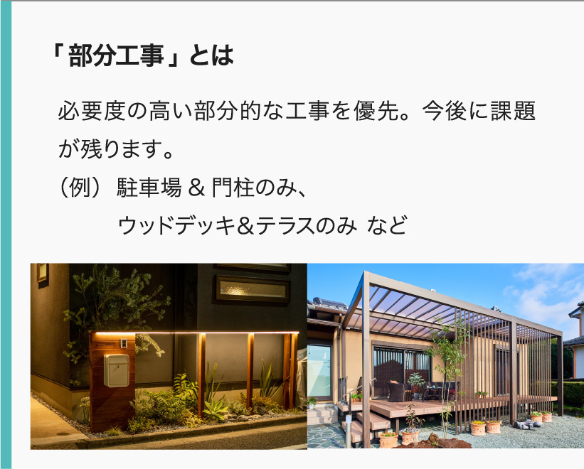 「部分工事」とは 必要度の高い部分的な工事を優先。今後に課題が残ります。
（例）駐車場&門柱のみ、ウッドデッキ＆テラスのみ など