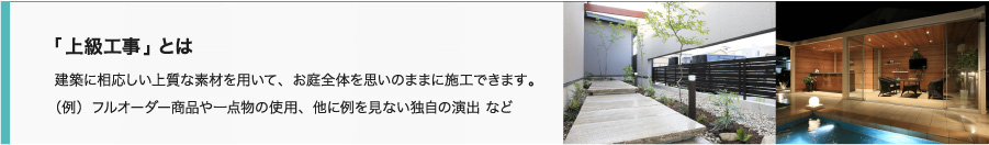 「上級工事」とは 建築に相応しい上質な素材を用いて、お庭全体を思いのままに施工できます。（例）フルオーダー商品や一点物の使用、他に例を見ない独自の演出 など