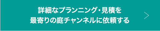 詳細なプランニング・見積を最寄りの庭チャンネルに依頼する