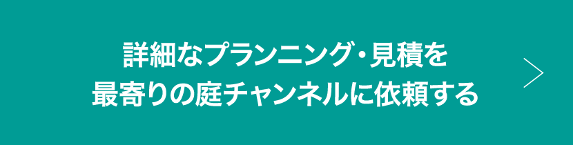 詳細なプランニング・見積を最寄りの庭チャンネルに依頼する