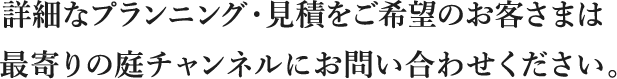 詳細なプランニング・見積をご希望のお客さまは最寄りの庭チャンネルにお問い合わせください。