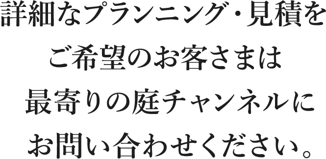 詳細なプランニング・見積をご希望のお客さまは最寄りの庭チャンネルにお問い合わせください。
