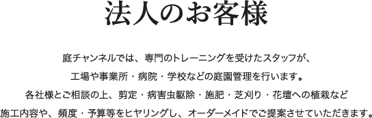 法人のお客様 庭チャンネルでは、専門のトレーニングを受けたスタッフが、工場や事業所・病院・学校などの庭園管理を行います。各社様とご相談の上、剪定・病害虫駆除・施肥・芝刈り・花壇への植栽など施工内容や、頻度・予算等をヒヤリングし、オーダーメイドでご提案させていただきます。