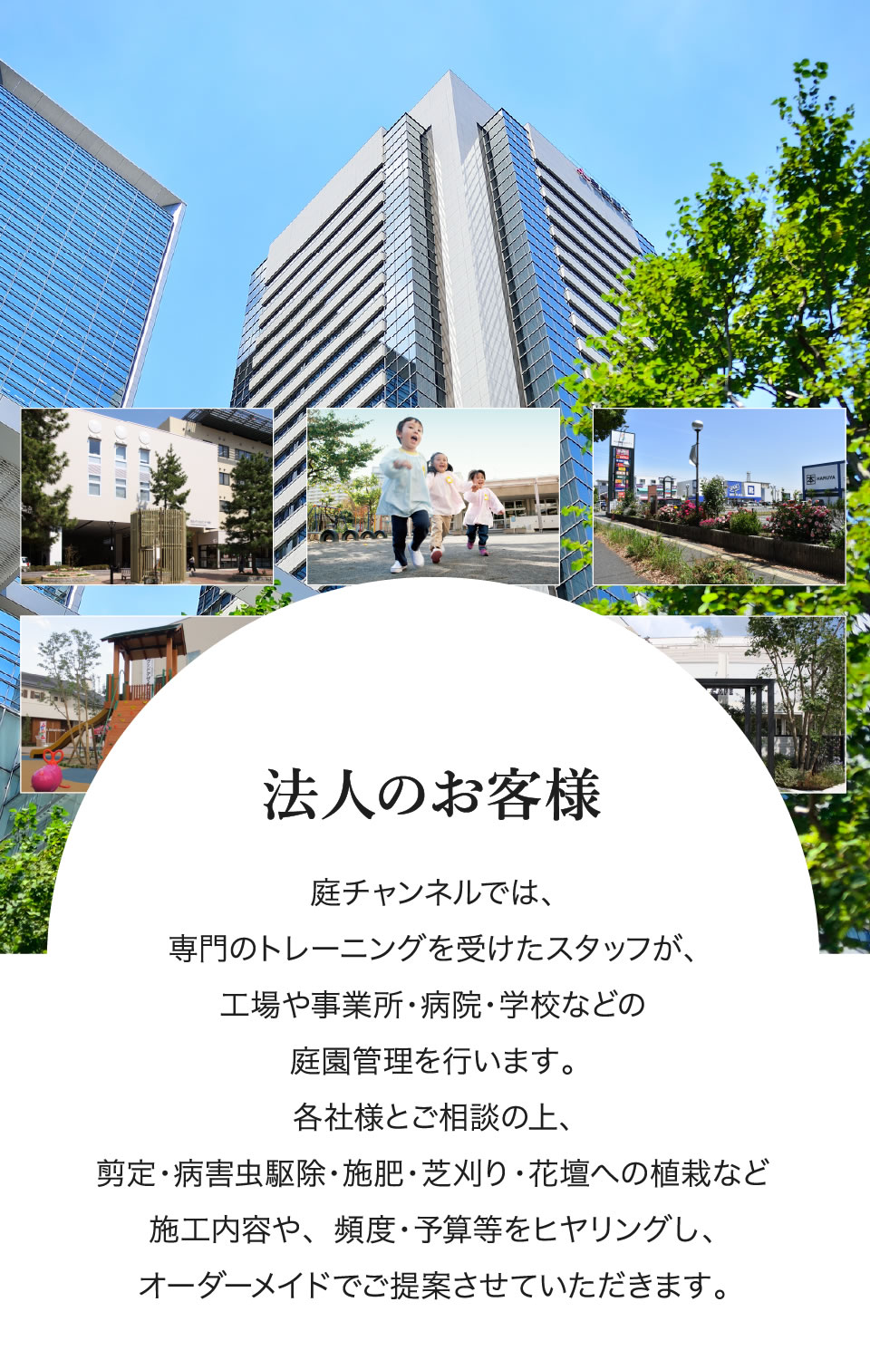 法人のお客様 庭チャンネルでは、専門のトレーニングを受けたスタッフが、工場や事業所・病院・学校などの庭園管理を行います。各社様とご相談の上、剪定・病害虫駆除・施肥・芝刈り・花壇への植栽など施工内容や、頻度・予算等をヒヤリングし、オーダーメイドでご提案させていただきます。
