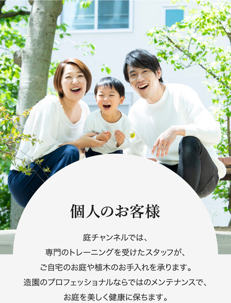 個人のお客様 庭チャンネルでは、専門のトレーニングを受けたスタッフが、ご自宅のお庭や植木のお手入れを承ります。造園のプロフェッショナルならではのメンテナンスで、お庭を美しく健康に保ちます。