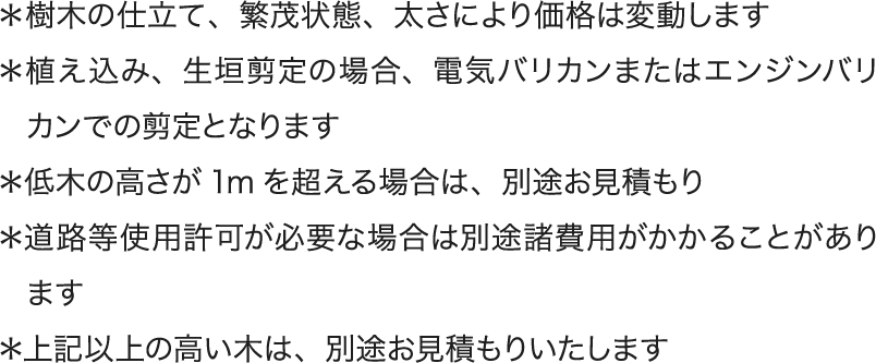 ＊樹木の仕立て、繁茂状態、太さにより価格は変動します ＊植え込み、生垣剪定の場合、電気バリカンまたはエンジンバリカンでの剪定となります ＊低木の高さが1mを超える場合は、別途お見積もり ＊道路等使用許可が必要な場合は別途諸費用がかかることがあります ＊上記以上の高い木は、別途お見積もりいたします