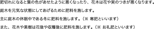 肥切れになると葉の色があせたように悪くなったり、花木は花や実のつきが悪くなります。庭木を元気な状態にしてあげるために肥料を施します。主に庭木の休眠中である冬に肥料を施します。（※ 寒肥といいます）また、花木や果樹は花後や収穫後に肥料を施します。（※ お礼肥といいます）