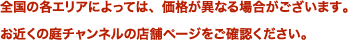 全国の各エリアによっては、価格が異なる場合がございます。お近くの庭チャンネルの店舗ページをご確認ください。