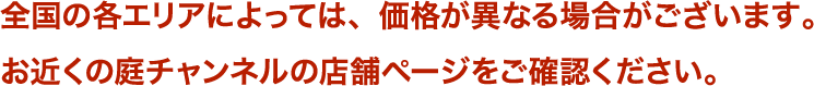 全国の各エリアによっては、価格が異なる場合がございます。お近くの庭チャンネルの店舗ページをご確認ください。