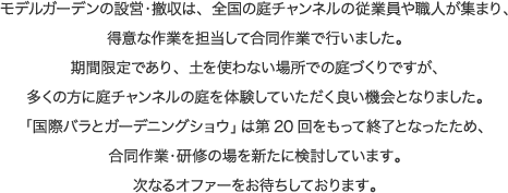 モデルガーデンの設営・撤収は、全国の庭チャンネルの従業員や職人が集まり、得意な作業を担当して合同作業で行いました。期間限定であり、土を使わない場所での庭づくりですが、多くの方に庭チャンネルの庭を体験していただく良い機会となりました。「国際バラとガーデニングショウ」は第20回をもって終了となったため、合同作業・研修の場を新たに検討しています。次なるオファーをお待ちしております。