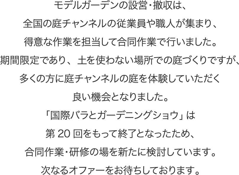 モデルガーデンの設営・撤収は、全国の庭チャンネルの従業員や職人が集まり、得意な作業を担当して合同作業で行いました。期間限定であり、土を使わない場所での庭づくりですが、多くの方に庭チャンネルの庭を体験していただく良い機会となりました。「国際バラとガーデニングショウ」は第20回をもって終了となったため、合同作業・研修の場を新たに検討しています。次なるオファーをお待ちしております。