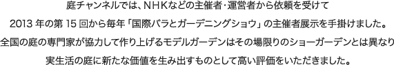 庭チャンネルでは、ＮＨＫなどの主催者・運営者から依頼を受けて2013年の第15回から毎年「国際バラとガーデニングショウ」の主催者展示を手掛けました。全国の庭の専門家が協力して作り上げるモデルガーデンはその場限りのショーガーデンとは異なり実生活の庭に新たな価値を生み出すものとして高い評価をいただきました。