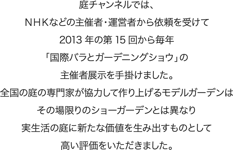 庭チャンネルでは、ＮＨＫなどの主催者・運営者から依頼を受けて2013年の第15回から毎年「国際バラとガーデニングショウ」の主催者展示を手掛けました。全国の庭の専門家が協力して作り上げるモデルガーデンはその場限りのショーガーデンとは異なり実生活の庭に新たな価値を生み出すものとして高い評価をいただきました。