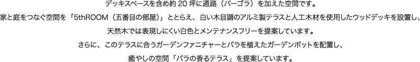 デッキスペースを含め約20坪に通路（パーゴラ）を加えた空間です。家と庭をつなぐ空間を「5thROOM（五番目の部屋）」ととらえ、白い木目調のアルミ製テラスと人工木材を使用したウッドデッキを設置し、天然木では表現しにくい白色とメンテナンスフリーを提案しています。さらに、このテラスに合うガーデンファニチャーとバラを植えたガーデンポットを配置し、癒やしの空間「バラの香るテラス」を提案しています。