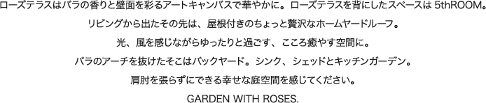 ローズテラスはバラの香りと壁面を彩るアートキャンバスで華やかに。ローズテラスを背にしたスペースは5thROOM。
リビングから出たその先は、屋根付きのちょっと贅沢なホームヤードルーフ。光、風を感じながらゆったりと過ごす、こころ癒やす空間に。バラのアーチを抜けたそこはバックヤード。シンク、シェッドとキッチンガーデン。
肩肘を張らずにできる幸せな庭空間を感じてください。GARDEN WITH ROSES.