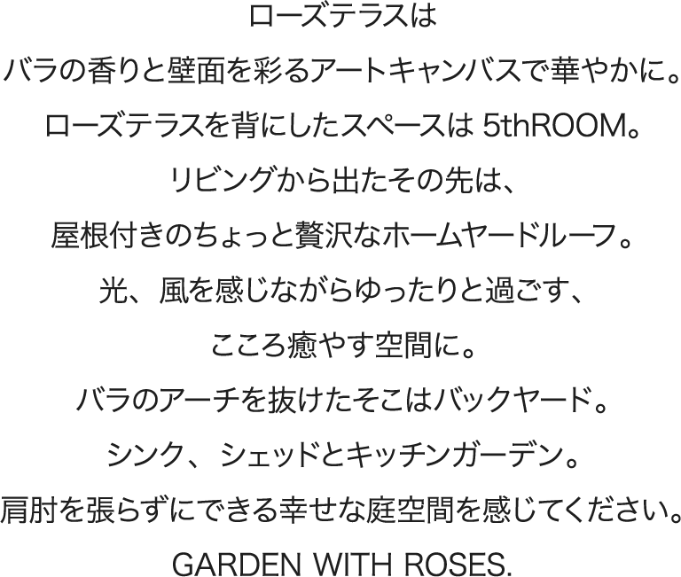 ローズテラスはバラの香りと壁面を彩るアートキャンバスで華やかに。ローズテラスを背にしたスペースは5thROOM。
リビングから出たその先は、屋根付きのちょっと贅沢なホームヤードルーフ。光、風を感じながらゆったりと過ごす、こころ癒やす空間に。バラのアーチを抜けたそこはバックヤード。シンク、シェッドとキッチンガーデン。
肩肘を張らずにできる幸せな庭空間を感じてください。GARDEN WITH ROSES.