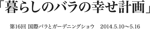 「暮らしのバラの幸せ計画」 第16回 国際バラとガーデニングショウ　2014.5.10〜5.16