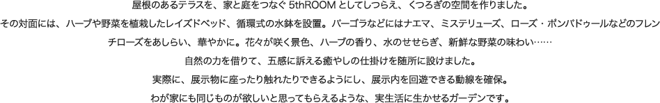 屋根のあるテラスを、家と庭をつなぐ5thROOMとしてしつらえ、くつろぎの空間を作りました。その対面には、ハーブや野菜を植栽したレイズドベッド、循環式の水鉢を設置。パーゴラなどにはナエマ、ミステリューズ、ローズ・ポンパドゥールなどのフレンチローズをあしらい、華やかに。花々が咲く景色、ハーブの香り、水のせせらぎ、新鮮な野菜の味わい…… 自然の力を借りて、五感に訴える癒やしの仕掛けを随所に設けました。実際に、展示物に座ったり触れたりできるようにし、展示内を回遊できる動線を確保。わが家にも同じものが欲しいと思ってもらえるような、実生活に生かせるガーデンです。