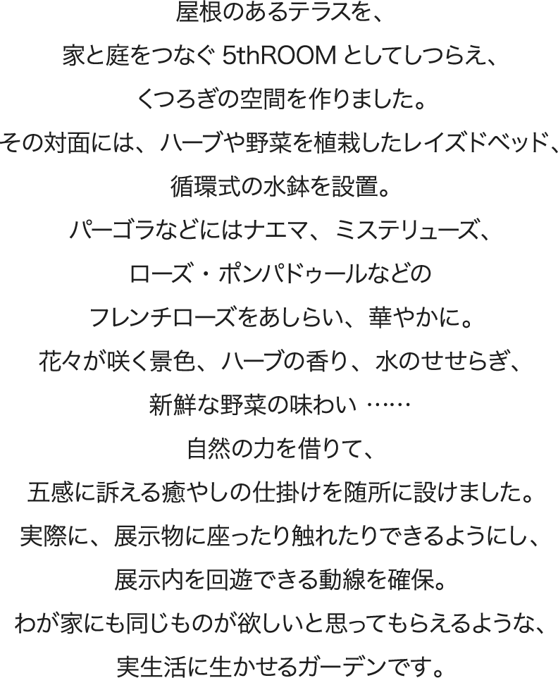 屋根のあるテラスを、家と庭をつなぐ5thROOMとしてしつらえ、くつろぎの空間を作りました。その対面には、ハーブや野菜を植栽したレイズドベッド、循環式の水鉢を設置。パーゴラなどにはナエマ、ミステリューズ、ローズ・ポンパドゥールなどのフレンチローズをあしらい、華やかに。花々が咲く景色、ハーブの香り、水のせせらぎ、新鮮な野菜の味わい…… 自然の力を借りて、五感に訴える癒やしの仕掛けを随所に設けました。実際に、展示物に座ったり触れたりできるようにし、展示内を回遊できる動線を確保。わが家にも同じものが欲しいと思ってもらえるような、実生活に生かせるガーデンです。