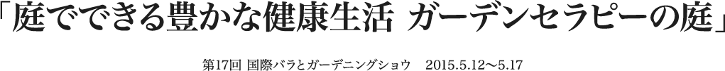 「庭でできる豊かな健康生活 ガーデンセラピーの庭」 第17回国際バラとガーデニングショウ 2015.5.12～5.17