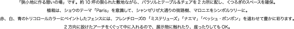「狭小地に作る憩いの場」です。約10坪の限られた敷地ながら、パラソルとテーブル＆チェアを2カ所に配し、くつろぎのスペースを確保。植栽は、ショウのテーマ「Paris」を意識して、シャンゼリゼ大通りの街路樹、マロニエをシンボルツリーに。赤、白、青のトリコロールカラーにペイントしたフェンスには、フレンチローズの「ミステリューズ」「ナエマ」「ペッシュ・ボンボン」を這わせて豊かに彩ります。2方向に設けたアーチをくぐって中に入れるので、展示物に触れたり、座ったりしてもOK。