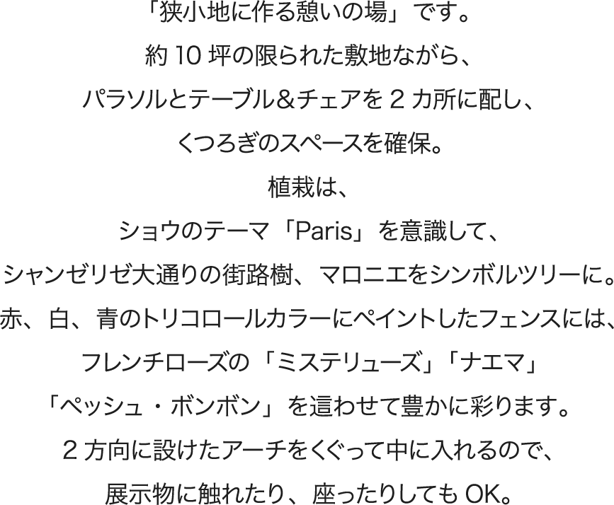 「狭小地に作る憩いの場」です。約10坪の限られた敷地ながら、パラソルとテーブル＆チェアを2カ所に配し、くつろぎのスペースを確保。植栽は、ショウのテーマ「Paris」を意識して、シャンゼリゼ大通りの街路樹、マロニエをシンボルツリーに。赤、白、青のトリコロールカラーにペイントしたフェンスには、フレンチローズの「ミステリューズ」「ナエマ」「ペッシュ・ボンボン」を這わせて豊かに彩ります。2方向に設けたアーチをくぐって中に入れるので、展示物に触れたり、座ったりしてもOK。
