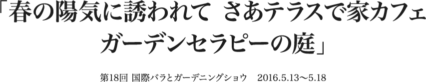 「春の陽気に誘われて さあテラスで家カフェ ガーデンセラピーの庭」 第18回 国際バラとガーデニングショウ　2016.5.13〜5.18