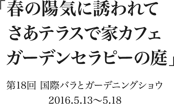 「春の陽気に誘われて さあテラスで家カフェ ガーデンセラピーの庭」 第18回 国際バラとガーデニングショウ　2016.5.13〜5.18