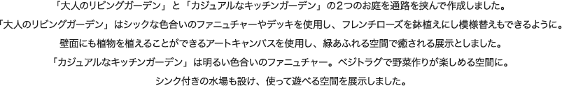 「大人のリビングガーデン」と「カジュアルなキッチンガーデン」の２つのお庭を通路を挟んで作成しました。「大人のリビングガーデン」はシックな色合いのファニュチャーやデッキを使用し、フレンチローズを鉢植えにし模様替えもできるように。壁面にも植物を植えることができるアートキャンパスを使用し、緑あふれる空間で癒される展示としました。 「カジュアルなキッチンガーデン」は明るい色合いのファニュチャー。ベジトラグで野菜作りが楽しめる空間に。シンク付きの水場も設け、使って遊べる空間を展示しました。