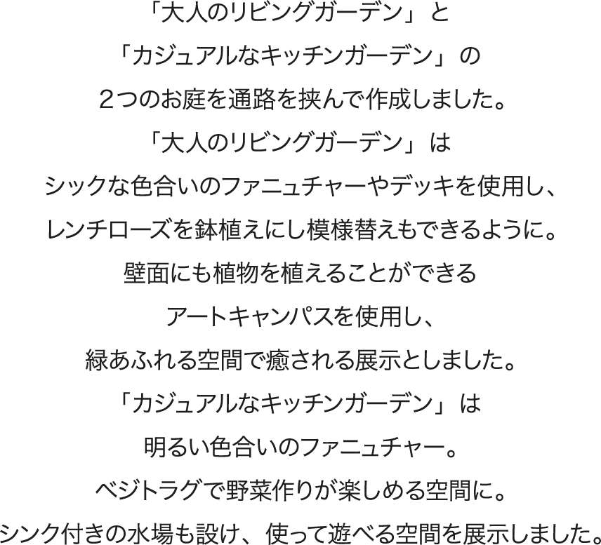 「大人のリビングガーデン」と「カジュアルなキッチンガーデン」の２つのお庭を通路を挟んで作成しました。「大人のリビングガーデン」はシックな色合いのファニュチャーやデッキを使用し、フレンチローズを鉢植えにし模様替えもできるように。壁面にも植物を植えることができるアートキャンパスを使用し、緑あふれる空間で癒される展示としました。 「カジュアルなキッチンガーデン」は明るい色合いのファニュチャー。ベジトラグで野菜作りが楽しめる空間に。シンク付きの水場も設け、使って遊べる空間を展示しました。