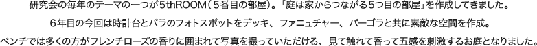 研究会の毎年のテーマの一つが５thROOM（５番目の部屋）。「庭は家からつながる５つ目の部屋」を作成してきました。６年目の今回は時計台とバラのフォトスポットをデッキ、ファニュチャー、パーゴラと共に素敵な空間を作成。ベンチでは多くの方がフレンチローズの香りに囲まれて写真を撮っていただける、見て触れて香って五感を刺激するお庭となりました。