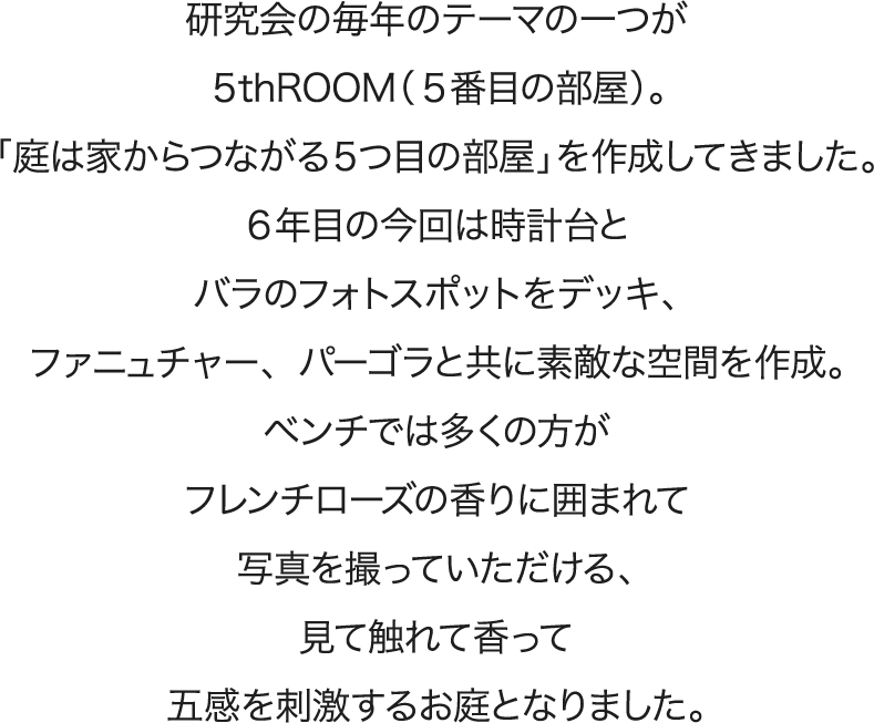 研究会の毎年のテーマの一つが５thROOM（５番目の部屋）。「庭は家からつながる５つ目の部屋」を作成してきました。６年目の今回は時計台とバラのフォトスポットをデッキ、ファニュチャー、パーゴラと共に素敵な空間を作成。ベンチでは多くの方がフレンチローズの香りに囲まれて写真を撮っていただける、見て触れて香って五感を刺激するお庭となりました。